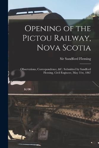 Opening of the Pictou Railway, Nova Scotia [microform]: Observations, Correspondence, &c. Submitted by Sandford Fleming, Civil Engineer, May 31st, 1867