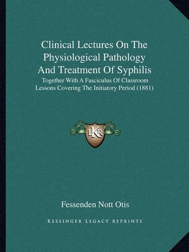 Cover image for Clinical Lectures on the Physiological Pathology and Treatment of Syphilis: Together with a Fasciculus of Classroom Lessons Covering the Initiatory Period (1881)