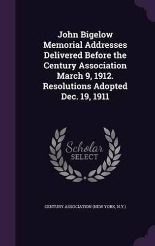 Cover image for John Bigelow Memorial Addresses Delivered Before the Century Association March 9, 1912. Resolutions Adopted Dec. 19, 1911
