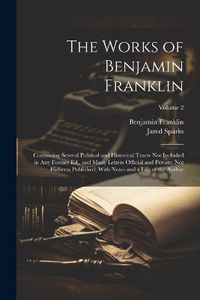 Cover image for The Works of Benjamin Franklin; Containing Several Political and Historical Tracts Not Included in Any Former Ed., and Many Letters Official and Private, Not Hitherto Published; With Notes and a Life of the Author; Volume 2