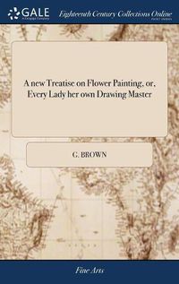 Cover image for A new Treatise on Flower Painting, or, Every Lady her own Drawing Master
