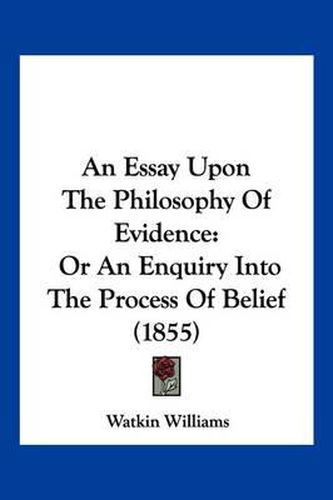 Cover image for An Essay Upon the Philosophy of Evidence: Or an Enquiry Into the Process of Belief (1855)