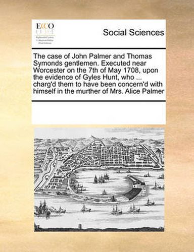 Cover image for The Case of John Palmer and Thomas Symonds Gentlemen. Executed Near Worcester on the 7th of May 1708, Upon the Evidence of Gyles Hunt, Who ... Charg'd Them to Have Been Concern'd with Himself in the Murther of Mrs. Alice Palmer