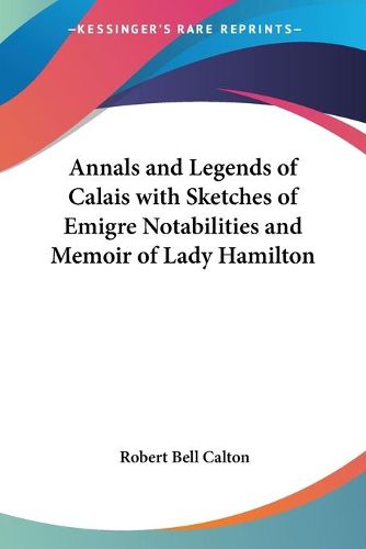 Cover image for Annals and Legends of Calais with Sketches of Emigre Notabilities and Memoir of Lady Hamilton