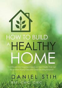 Cover image for How to Build a Healthy Home: And Prevent the Negative Impacts on Your Health that Can Result from Poorly Executed Green Building Initiatives