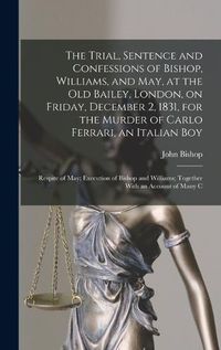 Cover image for The Trial, Sentence and Confessions of Bishop, Williams, and May, at the Old Bailey, London, on Friday, December 2, 1831, for the Murder of Carlo Ferrari, an Italian boy; Respite of May; Execution of Bishop and Williams; Together With an Account of Many C