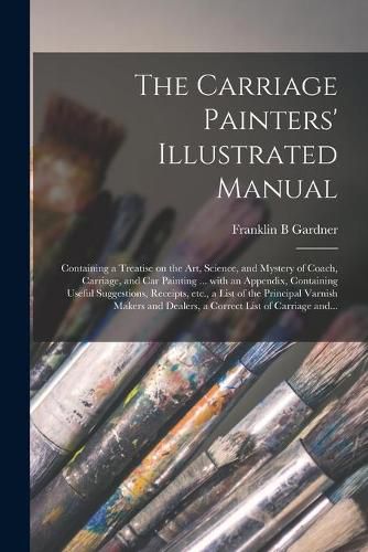 Cover image for The Carriage Painters' Illustrated Manual: Containing a Treatise on the Art, Science, and Mystery of Coach, Carriage, and Car Painting ... With an Appendix, Containing Useful Suggestions, Receipts, Etc., a List of the Principal Varnish Makers And...