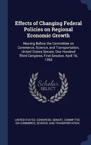 Cover image for Effects of Changing Federal Policies on Regional Economic Growth: Hearing Before the Committee on Commerce, Science, and Transportation, United States Senate, One Hundred Third Congress, First Session, April 16, 1993