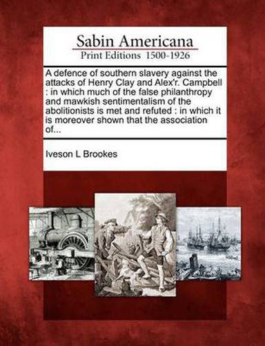 A Defence of Southern Slavery Against the Attacks of Henry Clay and Alex'r. Campbell: In Which Much of the False Philanthropy and Mawkish Sentimentalism of the Abolitionists Is Met and Refuted: In Which It Is Moreover Shown That the Association Of...