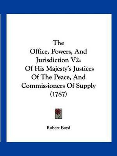 Cover image for The Office, Powers, and Jurisdiction V2: Of His Majesty's Justices of the Peace, and Commissioners of Supply (1787)