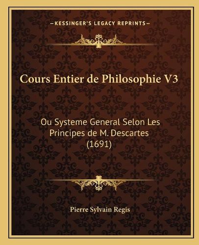 Cours Entier de Philosophie V3: Ou Systeme General Selon Les Principes de M. Descartes (1691)