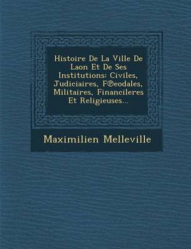 Histoire de La Ville de Laon Et de Ses Institutions: Civiles, Judiciaires, F Eodales, Militaires, Financileres Et Religieuses...