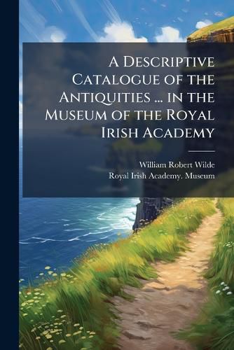 Cover image for A Descriptive Catalogue of the Antiquities ... in the Museum of the Royal Irish Academy: PT. 1] Stone, Earthen, and Vegetable Materials. 1857. [Pt. 2] Animal Materials and Bronze. 1861
