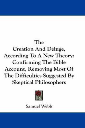 Cover image for The Creation and Deluge, According to a New Theory: Confirming the Bible Account, Removing Most of the Difficulties Suggested by Skeptical Philosophers