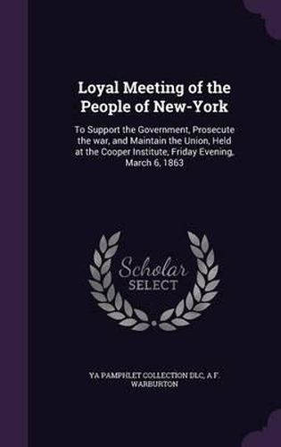 Loyal Meeting of the People of New-York: To Support the Government, Prosecute the War, and Maintain the Union, Held at the Cooper Institute, Friday Evening, March 6, 1863