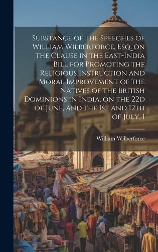 Cover image for Substance of the Speeches of William Wilberforce, esq. on the Clause in the East-India Bill for Promoting the Religious Instruction and Moral Improvement of the Natives of the British Dominions in India, on the 22d of June, and the 1st and 12th of July, 1