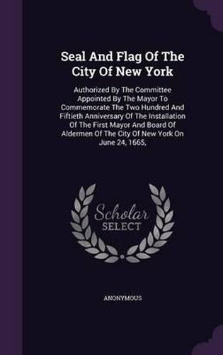 Cover image for Seal and Flag of the City of New York: Authorized by the Committee Appointed by the Mayor to Commemorate the Two Hundred and Fiftieth Anniversary of the Installation of the First Mayor and Board of Aldermen of the City of New York on June 24, 1665,
