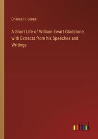 Cover image for A Short Life of William Ewart Gladstone, with Extracts from his Speeches and Writings