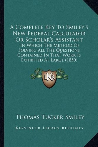 Cover image for A Complete Key to Smiley's New Federal Calculator or Scholar's Assistant: In Which the Method of Solving All the Questions Contained in That Work Is Exhibited at Large (1850)