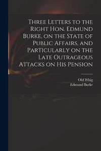 Cover image for Three Letters to the Right Hon. Edmund Burke, on the State of Public Affairs, and Particularly on the Late Outrageous Attacks on His Pension