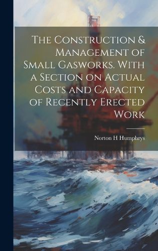 Cover image for The Construction & Management of Small Gasworks. With a Section on Actual Costs and Capacity of Recently Erected Work