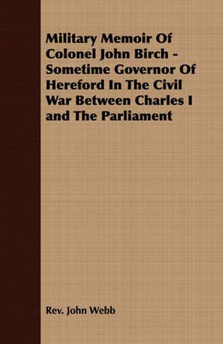 Military Memoir of Colonel John Birch - Sometime Governor of Hereford in the Civil War Between Charles I and the Parliament