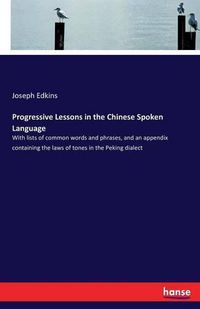 Cover image for Progressive Lessons in the Chinese Spoken Language: With lists of common words and phrases, and an appendix containing the laws of tones in the Peking dialect