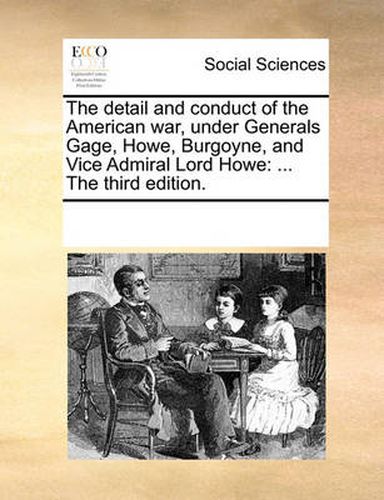 Cover image for The Detail and Conduct of the American War, Under Generals Gage, Howe, Burgoyne, and Vice Admiral Lord Howe: The Third Edition.