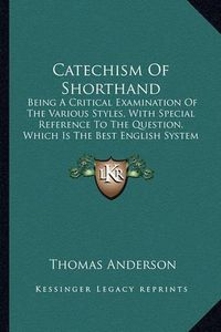 Cover image for Catechism of Shorthand: Being a Critical Examination of the Various Styles, with Special Reference to the Question, Which Is the Best English System of Shorthand? (1882)