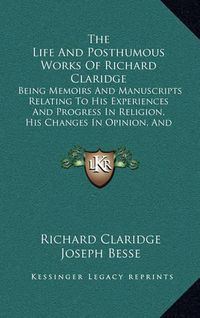 Cover image for The Life and Posthumous Works of Richard Claridge: Being Memoirs and Manuscripts Relating to His Experiences and Progress in Religion, His Changes in Opinion, and Reasons for Them (1836)