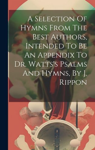 Cover image for A Selection Of Hymns From The Best Authors, Intended To Be An Appendix To Dr. Watts's Psalms And Hymns, By J. Rippon