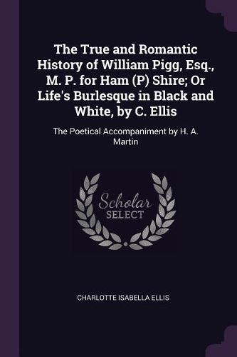 Cover image for The True and Romantic History of William Pigg, Esq., M. P. for Ham (P) Shire; Or Life's Burlesque in Black and White, by C. Ellis