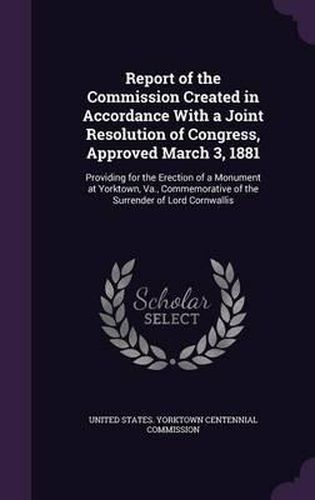 Cover image for Report of the Commission Created in Accordance with a Joint Resolution of Congress, Approved March 3, 1881: Providing for the Erection of a Monument at Yorktown, Va., Commemorative of the Surrender of Lord Cornwallis