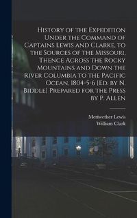 Cover image for History of the Expedition Under the Command of Captains Lewis and Clarke, to the Sources of the Missouri, Thence Across the Rocky Mountains and Down the River Columbia to the Pacific Ocean, 1804-5-6 [Ed. by N. Biddle] Prepared for the Press by P. Allen