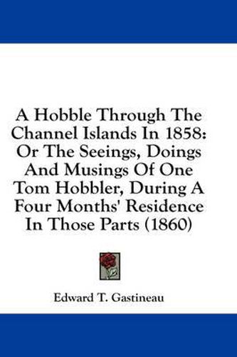 Cover image for A Hobble Through the Channel Islands in 1858: Or the Seeings, Doings and Musings of One Tom Hobbler, During a Four Months' Residence in Those Parts (1860)