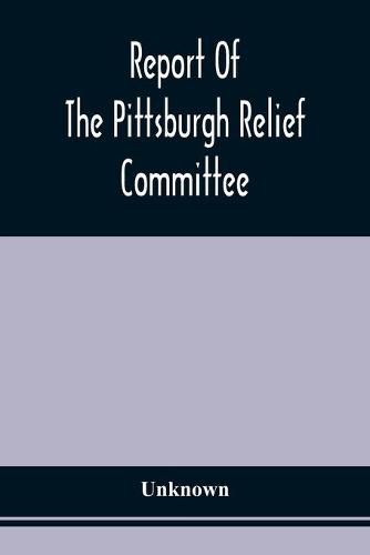 Cover image for Report Of The Pittsburgh Relief Committee: Having In Charge The Collection And Distribution Of Funds, Provisions, And Other Supplies For The Sufferers By Yellow Fever In The South-Western States, In The Summer And Fall Of 1878