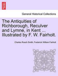 Cover image for The Antiquities of Richborough, Reculver and Lymne, in Kent ... Illustrated by F. W. Fairholt.