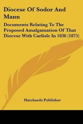 Cover image for Diocese of Sodor and Mann: Documents Relating to the Proposed Amalgamation of That Diocese with Carlisle in 1836 (1875)