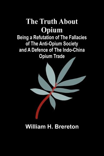 The Truth about Opium Being a Refutation of the Fallacies of the Anti-Opium Society and a Defence of the Indo-China Opium Trade