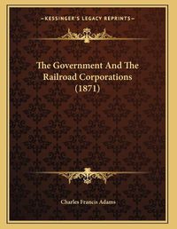 Cover image for The Government and the Railroad Corporations (1871)
