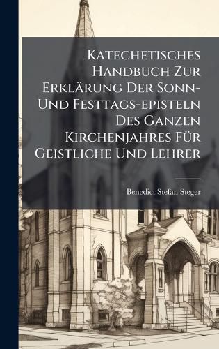Cover image for Katechetisches Handbuch Zur Erklaerung Der Sonn- Und Festtags-episteln Des Ganzen Kirchenjahres FA1/4r Geistliche Und Lehrer