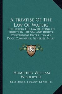 Cover image for A Treatise of the Law of Waters: Including the Law Relating to Rights in the Sea, and Rights Concerning Rivers, Canals, Dock Companies, Fisheries, Mills, Watercourses, Etc. (1853)