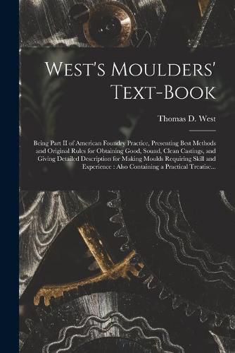 West's Moulders' Text-book: Being Part II of American Foundry Practice, Presenting Best Methods and Original Rules for Obtaining Good, Sound, Clean Castings, and Giving Detailed Description for Making Moulds Requiring Skill and Experience: Also...