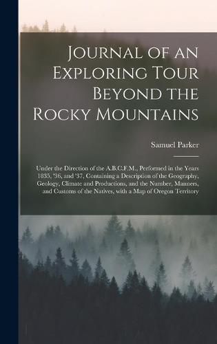 Cover image for Journal of an Exploring Tour Beyond the Rocky Mountains [microform]: Under the Direction of the A.B.C.F.M., Performed in the Years 1835, '36, and '37, Containing a Description of the Geography, Geology, Climate and Productions, and the Number, ...