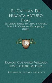 Cover image for El Capitan de Fragata Arturo Prat: Estudios Sobre Su Vida, y Arturo Prat I El Combate de Iquique (1880)