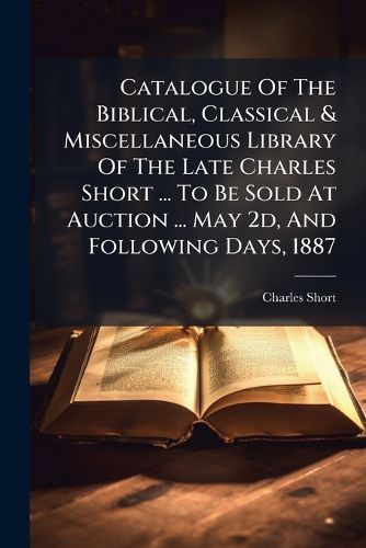 Cover image for Catalogue of the Biblical, Classical & Miscellaneous Library of the Late Charles Short ... to Be Sold at Auction ... May 2D, and Following Days, 1887...
