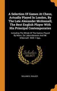 Cover image for A Selection of Games at Chess, Actually Played in London, by the Late Alexander McDonnell, the Best English Player with His Principal Contemporaries: Including the Whole of the Games Played by Mons. de Labourdonnais and Mr. m'Donnell: With 1 App.,