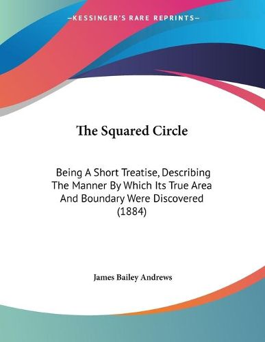 Cover image for The Squared Circle: Being a Short Treatise, Describing the Manner by Which Its True Area and Boundary Were Discovered (1884)