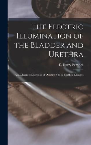 The Electric Illumination of the Bladder and Urethra: as a Means of Diagnosis of Obscure Vesico-urethral Diseases