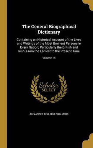 Cover image for The General Biographical Dictionary: Containing an Historical Account of the Lives and Writings of the Most Eminent Persons in Every Nation; Particularly the British and Irish; From the Earliest to the Present Time; Volume 14